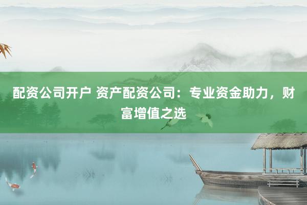 配资公司开户 资产配资公司：专业资金助力，财富增值之选