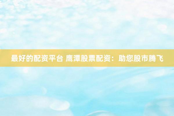 最好的配资平台 鹰潭股票配资：助您股市腾飞