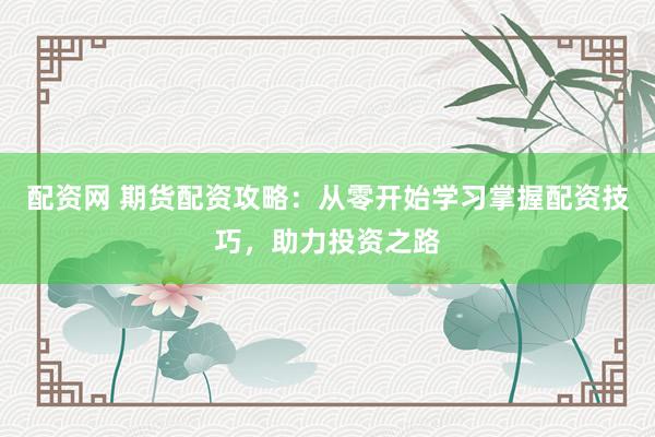 配资网 期货配资攻略：从零开始学习掌握配资技巧，助力投资之路