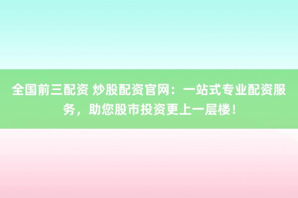 全国前三配资 炒股配资官网：一站式专业配资服务，助您股市投资更上一层楼！