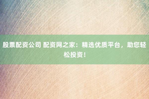 股票配资公司 配资网之家：精选优质平台，助您轻松投资！