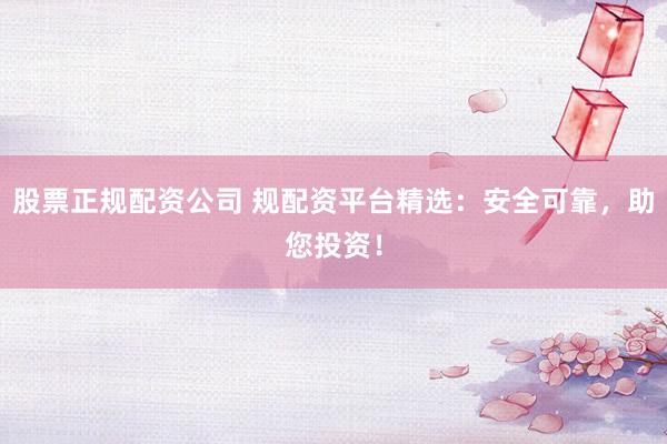 股票正规配资公司 规配资平台精选：安全可靠，助您投资！