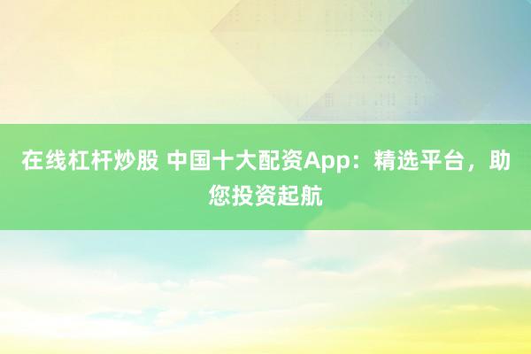 在线杠杆炒股 中国十大配资App:精选平台,助您投资起航