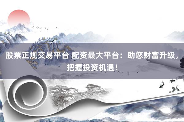 股票正规交易平台 配资最大平台：助您财富升级，把握投资机遇！
