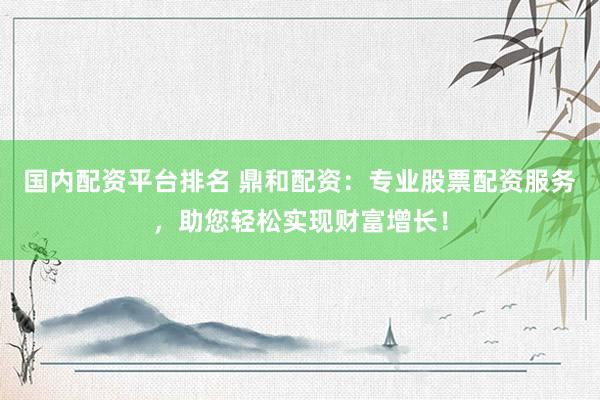 国内配资平台排名 鼎和配资：专业股票配资服务，助您轻松实现财富增长！