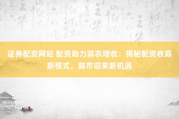 证券配资网站 配资助力蒜农增收：揭秘配资收蒜新模式，蒜市迎来新机遇