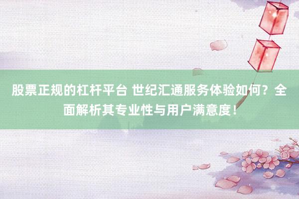 股票正规的杠杆平台 世纪汇通服务体验如何？全面解析其专业性与用户满意度！