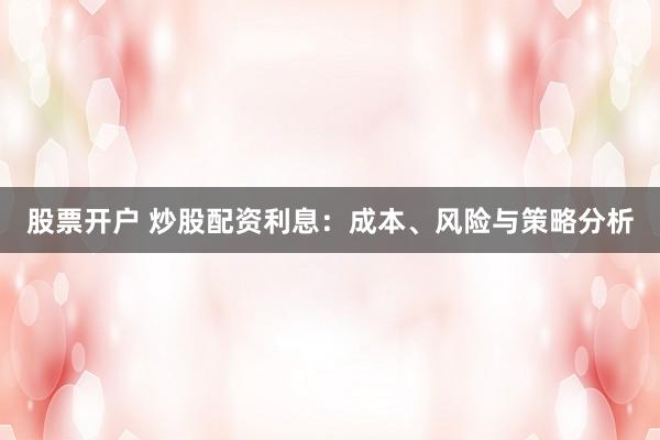 股票开户 炒股配资利息：成本、风险与策略分析